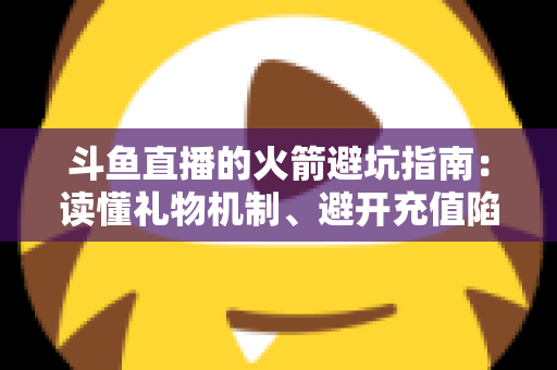 斗鱼直播的火箭避坑指南：读懂礼物机制、避开充值陷阱，理性消费不踩雷的完整攻略
