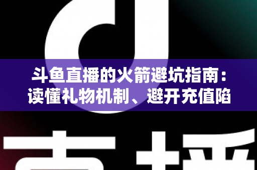 斗鱼直播的火箭避坑指南：读懂礼物机制、避开充值陷阱，理性消费不踩雷的完整攻略