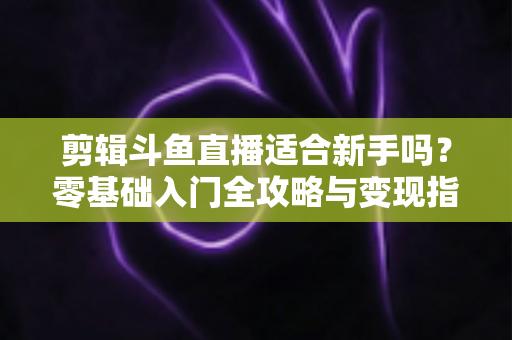 剪辑斗鱼直播适合新手吗？零基础入门全攻略与变现指南