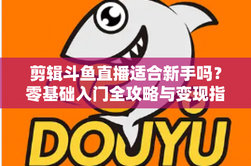 剪辑斗鱼直播适合新手吗？零基础入门全攻略与变现指南