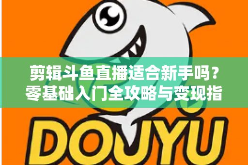 剪辑斗鱼直播适合新手吗？零基础入门全攻略与变现指南