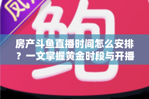 房产斗鱼直播时间怎么安排？一文掌握黄金时段与开播策略，助你快速涨粉获客