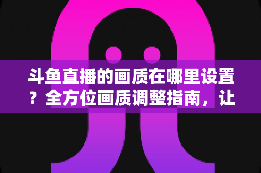 斗鱼直播的画质在哪里设置？全方位画质调整指南，让你畅享超清观播体验