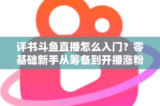 评书斗鱼直播怎么入门？零基础新手从筹备到开播涨粉的完整实战指南