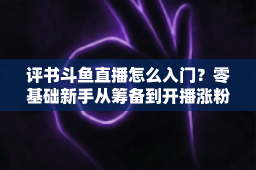 评书斗鱼直播怎么入门？零基础新手从筹备到开播涨粉的完整实战指南