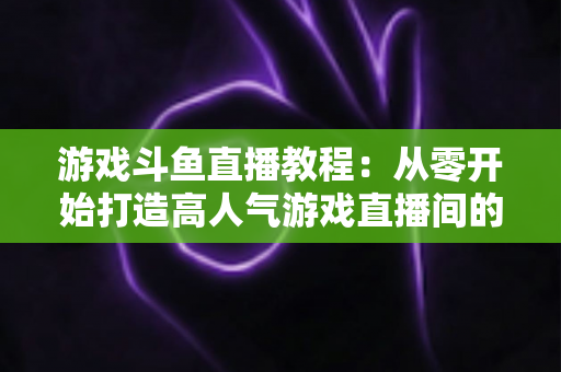 游戏斗鱼直播教程：从零开始打造高人气游戏直播间的完整实战指南