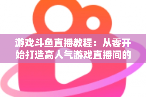 游戏斗鱼直播教程：从零开始打造高人气游戏直播间的完整实战指南