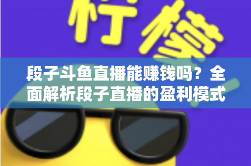 段子斗鱼直播能赚钱吗？全面解析段子直播的盈利模式、收入水平与实用赚钱攻略
