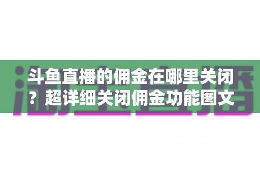 斗鱼直播的佣金在哪里关闭？超详细关闭佣金功能图文教程与常见问题全解析