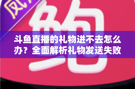 斗鱼直播的礼物进不去怎么办？全面解析礼物发送失败的原因与解决方法