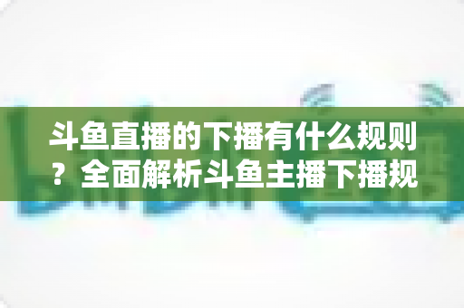 斗鱼直播的下播有什么规则？全面解析斗鱼主播下播规范、注意事项与实用指南
