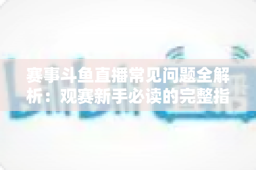 赛事斗鱼直播常见问题全解析：观赛新手必读的完整指南与实用技巧