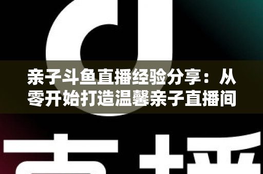 亲子斗鱼直播经验分享：从零开始打造温馨亲子直播间的全攻略