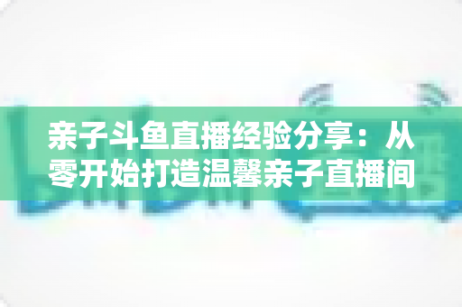 亲子斗鱼直播经验分享：从零开始打造温馨亲子直播间的全攻略