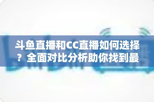 斗鱼直播和CC直播如何选择？全面对比分析助你找到最适合自己的直播平台