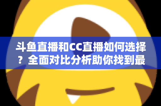 斗鱼直播和CC直播如何选择？全面对比分析助你找到最适合自己的直播平台