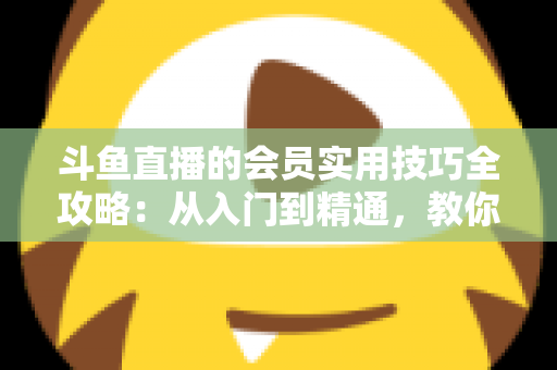 斗鱼直播的会员实用技巧全攻略:从入门到精通,教你玩转会员权益 斗鱼直播的会员实用技巧全攻略:从入门到精通,教你玩转会员权益