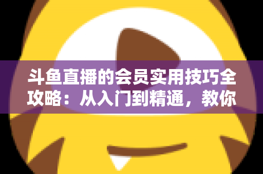 斗鱼直播的会员实用技巧全攻略:从入门到精通,教你玩转会员权益 斗鱼直播的会员实用技巧全攻略:从入门到精通,教你玩转会员权益