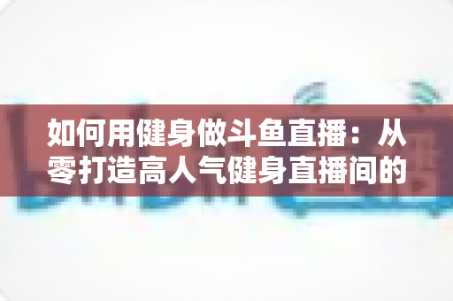 如何用健身做斗鱼直播：从零打造高人气健身直播间的完整实战指南