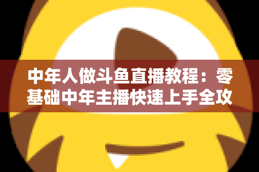 中年人做斗鱼直播教程：零基础中年主播快速上手全攻略