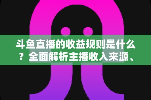 斗鱼直播的收益规则是什么？全面解析主播收入来源、分成比例与提现流程