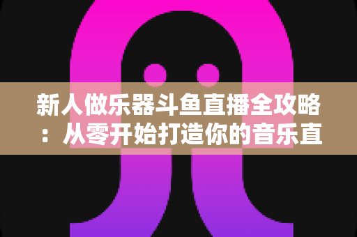 新人做乐器斗鱼直播全攻略：从零开始打造你的音乐直播间