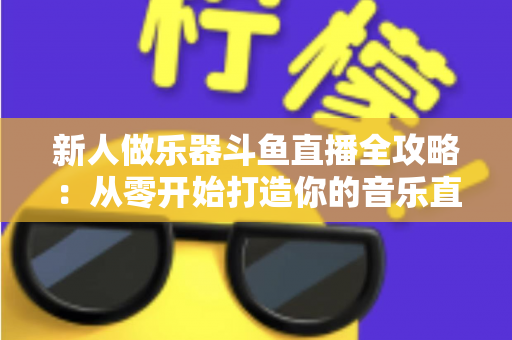 新人做乐器斗鱼直播全攻略：从零开始打造你的音乐直播间