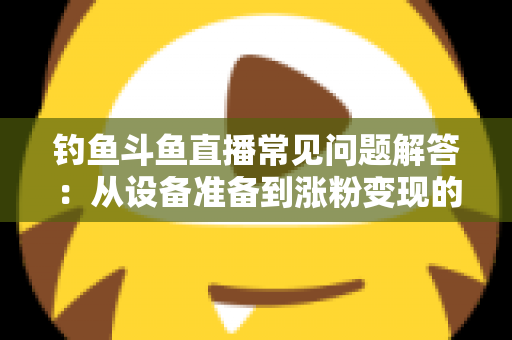 钓鱼斗鱼直播常见问题解答：从设备准备到涨粉变现的新手主播全方位指南