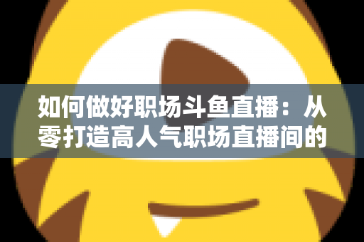 如何做好职场斗鱼直播：从零打造高人气职场直播间的实战全攻略