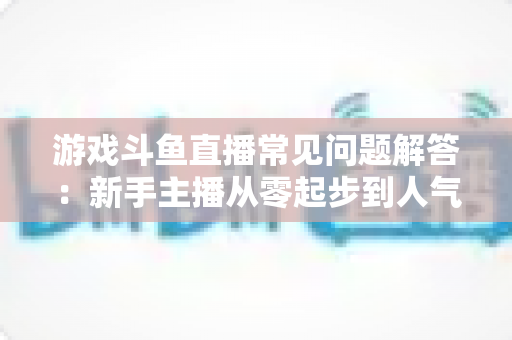 游戏斗鱼直播常见问题解答:新手主播从零起步到人气变现的实用指南 游戏斗鱼直播常见问题解答:新手主播从零起步到人气变现的实用指南