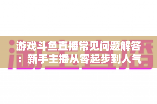 游戏斗鱼直播常见问题解答:新手主播从零起步到人气变现的实用指南 游戏斗鱼直播常见问题解答:新手主播从零起步到人气变现的实用指南