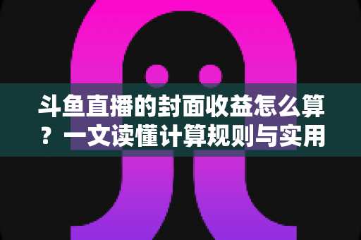 斗鱼直播的封面收益怎么算？一文读懂计算规则与实用提升技巧