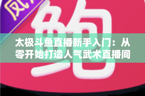 太极斗鱼直播新手入门:从零开始打造人气武术直播间全攻略 太极斗鱼直播新手入门:从零开始打造人气武术直播间全攻略