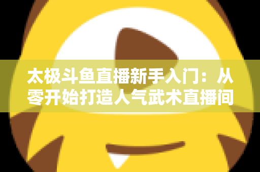 太极斗鱼直播新手入门:从零开始打造人气武术直播间全攻略 太极斗鱼直播新手入门:从零开始打造人气武术直播间全攻略