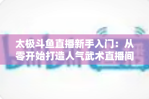 太极斗鱼直播新手入门：从零开始打造人气武术直播间全攻略
