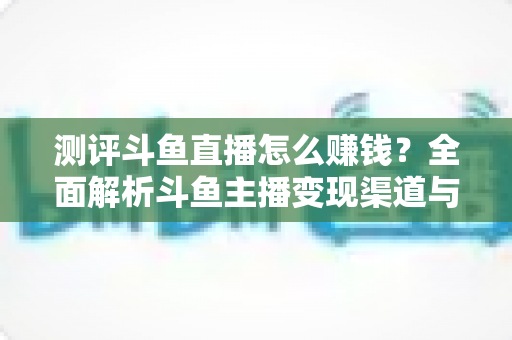 测评斗鱼直播怎么赚钱？全面解析斗鱼主播变现渠道与实战技巧