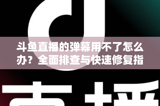斗鱼直播的弹幕用不了怎么办？全面排查与快速修复指南大全