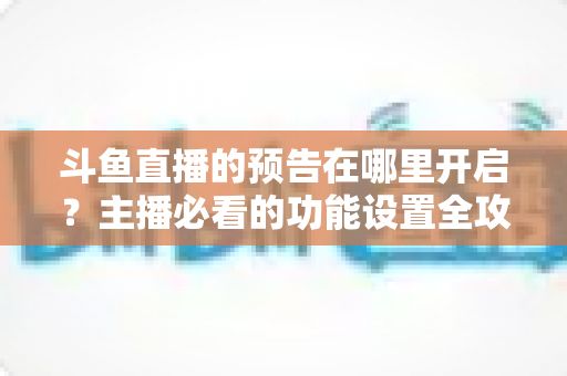 斗鱼直播的预告在哪里开启？主播必看的功能设置全攻略与实操教程