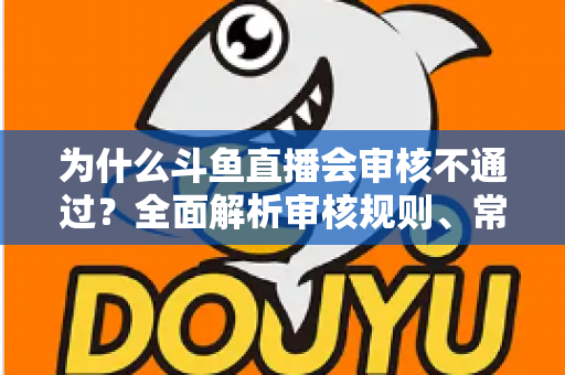 为什么斗鱼直播会审核不通过？全面解析审核规则、常见违规原因与实用避坑指南