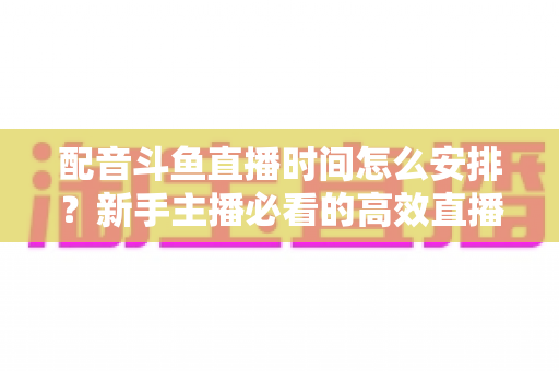 配音斗鱼直播时间怎么安排?新手主播必看的高效直播时间规划全攻略 配音斗鱼直播时间怎么安排?新手主播必看的高效直播时间规划全攻略