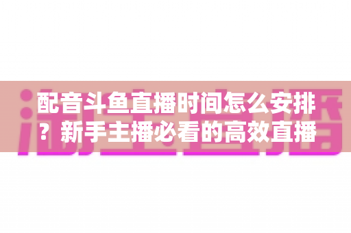 配音斗鱼直播时间怎么安排?新手主播必看的高效直播时间规划全攻略 配音斗鱼直播时间怎么安排?新手主播必看的高效直播时间规划全攻略