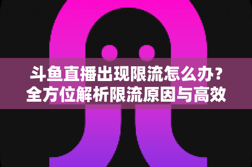 斗鱼直播出现限流怎么办？全方位解析限流原因与高效恢复流量的实用指南