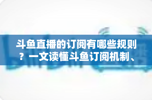 斗鱼直播的订阅有哪些规则?一文读懂斗鱼订阅机制、专属权益与注意事项 斗鱼直播的订阅有哪些规则?一文读懂斗鱼订阅机制、专属权益与注意事项