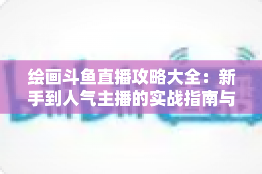 绘画斗鱼直播攻略大全：新手到人气主播的实战指南与运营秘籍