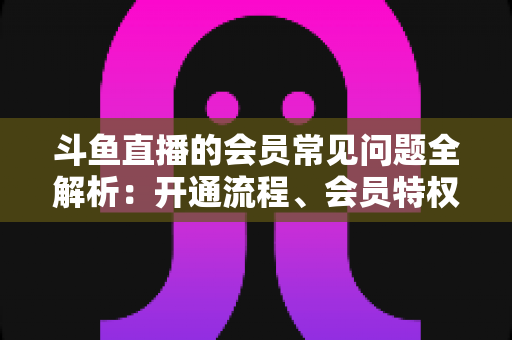 斗鱼直播的会员常见问题全解析:开通流程、会员特权与退订指南一文读懂 斗鱼直播的会员常见问题全解析:开通流程、会员特权与退订指南一文读懂