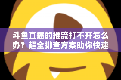 斗鱼直播的推流打不开怎么办？超全排查方案助你快速恢复开播