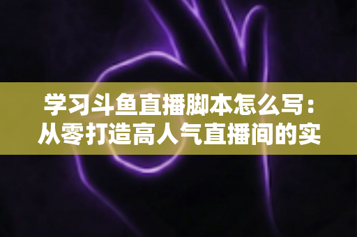 学习斗鱼直播脚本怎么写：从零打造高人气直播间的实战指南