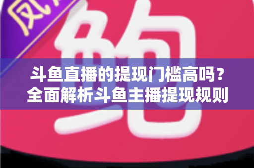 斗鱼直播的提现门槛高吗？全面解析斗鱼主播提现规则、流程与实用技巧