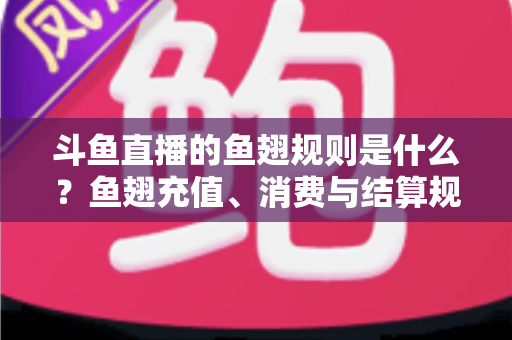 斗鱼直播的鱼翅规则是什么？鱼翅充值、消费与结算规则一站式解读指南