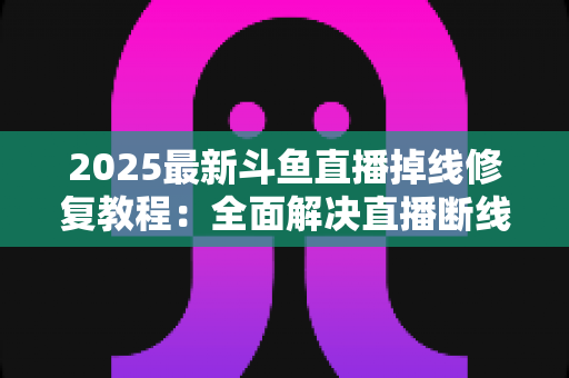 2025最新斗鱼直播掉线修复教程：全面解决直播断线、卡顿与黑屏问题的完整指南